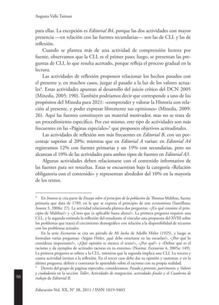 98
Educación Vol. XX, N° 38, 2011 / ISSN 1019-9403
Augusta Valle Taiman
para ellas. La excepción es Editorial B4, porque las dos actividades con mayor
presencia —en relación con las fuentes secundarias— son las de CLL y las de
reflexión.
Cuando se plantea más de una actividad de comprensión lectora por
fuente, observamos que la CLL es el primer paso; luego, se presentan las pre-
guntas de CLI, lo que resulta acertado, porque refleja el proceso gradual en la
lectura.
Las actividades de reflexión proponen relacionar los hechos pasados con
el presente y, en muchos casos, juzgar el pasado a la luz de los valores actua-
les4
. Estas actividades apuntan al desarrollo del juicio crítico del DCN 2005
(Minedu, 2005: 190). También podríamos decir que corresponde a uno de los
propósitos del Minedu para 2021: «comprender y valorar la Historia con rela-
ción al presente, y poder expresar libremente sus opiniones» (Minedu, 2009:
26). Aquí las fuentes constituyen un material motivador, mas no se trata de
un procedimiento específico. Por eso mismo, este tipo de actividades son más
frecuentes en las «Páginas especiales»5
que proponen objetivos actitudinales.
Las actividades de reflexión son más frecuentes en Editorial B, con un por-
centaje superior al 20%; mientras que en Editorial A varían: en Editorial A4
registramos 12% con fuentes primarias y un 19% con secundarias, pero no
alcanzan el 10% de las actividades para ambos tipos de fuentes en Editorial A3.
Algunas actividades deben relacionarse con el contenido informativo de
las fuentes para ser resueltas. Estas se encuentran bajo la categoría «Relación
obligatoria con el contenido» y representan alrededor del 10% en la mayoría
de los textos.
4
	En Innova se cita parte de Ensayo sobre el principio de la población de Thomas Malthus, fuente
primaria que data de 1789, en la que se expresa el principio de este economista (Santillana:
­Innova 3, 2008a: 27). La actividad relacionada plantea dos preguntas: «¿En qué consiste el prin-
cipio de Malthus?» y «¿Crees que es aplicable hasta ahora?». La primera pregunta requiere una
CLL, y la segunda estimula la reflexión del estudiante al vincular una propuesta del XVIII sobre
los problemas que traerá el crecimiento demográfico con relación a la disponibilidad de recursos
con los problemas actuales.
	
En la serie Escenarios se cita un párrafo de Mi lucha de Adolfo Hitler (1925), y luego se
formulan varias preguntas: «Según Hitler, ¿qué debe enseñarse en las escuelas?», «¿Por qué lo
consideras importante?», «¿Qué opinión te merece el texto?», «¿Por qué?» y «Define qué es el
racismo y da ejemplos de actitudes racistas en tu entorno» (Norma: Escenarios 4, 2005a: 149).
La primera pregunta se refiere a la CLL, mientras que la segunda implica una CLI. La tercera y
cuarta actividad invitan a la reflexión. En el tercer caso debe dar su opinión y sustentar, y en la
última pregunta, definir y contrastar lo aprendido sobre el racismo con su propia realidad.
5
	 Dentro del grupo de páginas especiales, consideramos: Pasado y presente, patrimonio, y Valores
y ciudadanía en la sección Taller, Actividades de integración, actividades finales y el Cuaderno de
trabajo de Editorial B.
 