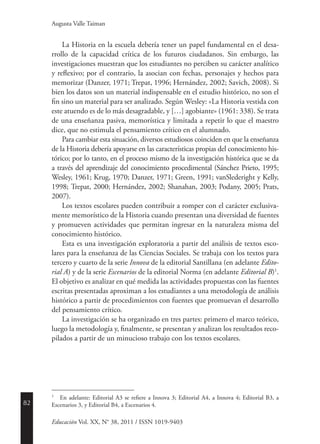 82
Educación Vol. XX, N° 38, 2011 / ISSN 1019-9403
Augusta Valle Taiman
La Historia en la escuela debería tener un papel fundamental en el desa-
rrollo de la capacidad crítica de los futuros ciudadanos. Sin embargo, las
investigaciones muestran que los estudiantes no perciben su carácter analítico
y reflexivo; por el contrario, la asocian con fechas, personajes y hechos para
memorizar (Danzer, 1971; Trepat, 1996; Hernández, 2002; Savich, 2008). Si
bien los datos son un material indispensable en el estudio histórico, no son el
fin sino un material para ser analizado. Según Wesley: «La Historia vestida con
este atuendo es de lo más desagradable, y […] agobiante» (1961: 338). Se trata
de una enseñanza pasiva, memorística y limitada a repetir lo que el maestro
dice, que no estimula el pensamiento crítico en el alumnado.
Para cambiar esta situación, diversos estudiosos coinciden en que la enseñanza
de la Historia debería apoyarse en las características propias del conocimiento his-
tórico; por lo tanto, en el proceso mismo de la investigación histórica que se da
a través del aprendizaje del conocimiento procedimental (Sánchez Prieto, 1995;
Wesley, 1961; Krug, 1970; Danzer, 1971; Green, 1991; vanSlederight y Kelly,
1998; Trepat, 2000; Hernández, 2002; Shanahan, 2003; Podany, 2005; Prats,
2007).
Los textos escolares pueden contribuir a romper con el carácter exclusiva-
mente memorístico de la Historia cuando presentan una diversidad de fuentes
y promueven actividades que permitan ingresar en la naturaleza misma del
conocimiento histórico.
Esta es una investigación exploratoria a partir del análisis de textos esco-
lares para la enseñanza de las Ciencias Sociales. Se trabaja con los textos para
tercero y cuarto de la serie Innova de la editorial Santillana (en adelante Edito-
rial A) y de la serie Escenarios de la editorial Norma (en adelante Editorial B)1
.
El objetivo es analizar en qué medida las actividades propuestas con las fuentes
escritas presentadas aproximan a los estudiantes a una metodología de análisis
histórico a partir de procedimientos con fuentes que promuevan el desarrollo
del pensamiento crítico.
La investigación se ha organizado en tres partes: primero el marco teórico,
luego la metodología y, finalmente, se presentan y analizan los resultados reco-
pilados a partir de un minucioso trabajo con los textos escolares.
1
	 En adelante: Editorial A3 se refiere a Innova 3; Editorial A4, a Innova 4; Editorial B3, a
Escenarios 3, y Editorial B4, a Escenarios 4.
 