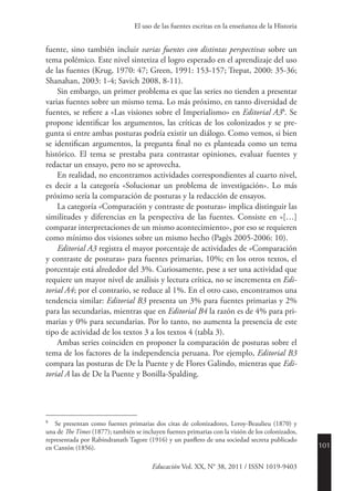 101
Educación Vol. XX, N° 38, 2011 / ISSN 1019-9403
El uso de las fuentes escritas en la enseñanza de la Historia
fuente, sino también incluir varias fuentes con distintas perspectivas sobre un
tema polémico. Este nivel sintetiza el logro esperado en el aprendizaje del uso
de las fuentes (Krug, 1970: 47; Green, 1991: 153-157; Trepat, 2000: 35-36;
Shanahan, 2003: 1-4; Savich 2008, 8-11).
Sin embargo, un primer problema es que las series no tienden a presentar
varias fuentes sobre un mismo tema. Lo más próximo, en tanto diversidad de
fuentes, se refiere a «Las visiones sobre el Imperialismo» en Editorial A38
. Se
propone identificar los argumentos, las críticas de los colonizados y se pre-
gunta si entre ambas posturas podría existir un diálogo. Como vemos, si bien
se identifican argumentos, la pregunta final no es planteada como un tema
histórico. El tema se prestaba para contrastar opiniones, evaluar fuentes y
redactar un ensayo, pero no se aprovecha.
En realidad, no encontramos actividades correspondientes al cuarto nivel,
es decir a la categoría «Solucionar un problema de investigación». Lo más
próximo sería la comparación de posturas y la redacción de ensayos.
La categoría «Comparación y contraste de posturas» implica distinguir las
similitudes y diferencias en la perspectiva de las fuentes. Consiste en «[…]
comparar interpretaciones de un mismo acontecimiento», por eso se requieren
como mínimo dos visiones sobre un mismo hecho (Pagès 2005-2006: 10).
Editorial A3 registra el mayor porcentaje de actividades de «Comparación
y contraste de posturas» para fuentes primarias, 10%; en los otros textos, el
porcentaje está alrededor del 3%. Curiosamente, pese a ser una actividad que
requiere un mayor nivel de análisis y lectura crítica, no se incrementa en Edi-
torial A4; por el contrario, se reduce al 1%. En el otro caso, encontramos una
tendencia similar: Editorial B3 presenta un 3% para fuentes primarias y 2%
para las secundarias, mientras que en Editorial B4 la razón es de 4% para pri-
marias y 0% para secundarias. Por lo tanto, no aumenta la presencia de este
tipo de actividad de los textos 3 a los textos 4 (tabla 3).
Ambas series coinciden en proponer la comparación de posturas sobre el
tema de los factores de la independencia peruana. Por ejemplo, Editorial B3
compara las posturas de De la Puente y de Flores Galindo, mientras que Edi-
torial A las de De la Puente y Bonilla-Spalding.
8
	 Se presentan como fuentes primarias dos citas de colonizadores, Leroy-Beaulieu (1870) y
una de The Times (1877); también se incluyen fuentes primarias con la visión de los colonizados,
representada por Rabindranath Tagore (1916) y un panfleto de una sociedad secreta publicado
en Cantón (1856).
 