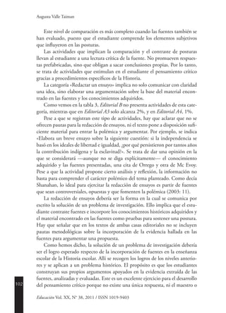 102
Educación Vol. XX, N° 38, 2011 / ISSN 1019-9403
Augusta Valle Taiman
Este nivel de comparación es más completo cuando las fuentes también se
han evaluado, puesto que el estudiante comprende los elementos subjetivos
que influyeron en las posturas.
Las actividades que implican la comparación y el contraste de posturas
llevan al estudiante a una lectura crítica de la fuente. No promueven respues-
tas prefabricadas, sino que obligan a sacar conclusiones propias. Por lo tanto,
se trata de actividades que estimulan en el estudiante el pensamiento crítico
gracias a procedimientos específicos de la Historia.
La categoría «Redactar un ensayo» implica no solo comunicar con claridad
una idea, sino elaborar una argumentación sobre la base del material encon-
trado en las fuentes y los conocimientos adquiridos.
Como vemos en la tabla 3, Editorial B no presenta actividades de esta cate-
goría, mientras que en Editorial A3 solo alcanza 2%, y en Editorial A4, 1%.
Pese a que se registran este tipo de actividades, hay que aclarar que no se
ofrecen pautas para la redacción de ensayos, ni el texto pone a disposición sufi-
ciente material para entrar la polémica y argumentar. Por ejemplo, se indica
«Elabora un breve ensayo sobre la siguiente cuestión: si la independencia se
basó en los ideales de libertad e igualdad, ¿por qué persistieron por tantos años
la contribución indígena y la esclavitud?». Se trata de dar una opinión en la
que se considerará —aunque no se diga explícitamente— el conocimiento
adquirido y las fuentes presentadas, una cita de Orrego y otra de Mc Evoy.
Pese a que la actividad propone cierto análisis y reflexión, la información no
basta para comprender el carácter polémico del tema planteado. Como decía
Shanahan, lo ideal para ejercitar la redacción de ensayos es partir de fuentes
que sean controversiales, opuestas y que fomenten la polémica (2003: 11).
La redacción de ensayos debería ser la forma en la cual se comunica por
escrito la solución de un problema de investigación. Ello implica que el estu-
diante contraste fuentes e incorpore los conocimientos históricos adquiridos y
el material encontrado en las fuentes como pruebas para sostener una postura.
Hay que señalar que en los textos de ambas casas editoriales no se incluyen
pautas metodológicas sobre la incorporación de la evidencia hallada en las
fuentes para argumentar una propuesta.
Como hemos dicho, la solución de un problema de investigación debería
ser el logro esperado respecto de la incorporación de fuentes en la enseñanza
escolar de la Historia escolar. Allí se recogen los logros de los niveles anterio-
res y se aplican a un problema histórico. El propósito es que los estudiantes
construyan sus propios argumentos apoyados en la evidencia extraída de las
fuentes, analizadas y evaluadas. Este es un excelente ejercicio para el desarrollo
del pensamiento crítico porque no existe una única respuesta, ni el maestro o
 