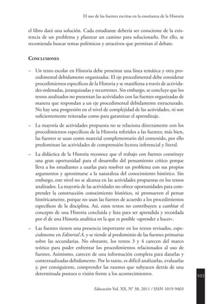 103
Educación Vol. XX, N° 38, 2011 / ISSN 1019-9403
El uso de las fuentes escritas en la enseñanza de la Historia
el libro dará una solución. Cada estudiante debería ser consciente de la exis-
tencia de un problema y plantear un camino para solucionarlo. Por ello, se
recomienda buscar temas polémicos y atractivos que permitan el debate.
Conclusiones
–	 Un texto escolar en Historia debe presentar una línea temática y otra pro-
cedimental debidamente organizadas. El eje procedimental debe considerar
procedimientos específicos de la Historia y se manifiesta a través de activida-
des ordenadas, jerarquizadas y recurrentes. Sin embargo, se concluye que los
textos analizados no presentan las actividades con las fuentes organizadas de
manera que respondan a un eje procedimental debidamente estructurado.
No hay una progresión en el nivel de complejidad de las actividades, ni son
suficientemente reiteradas como para garantizar el aprendizaje.
–	 La mayoría de actividades propuesta no se relaciona directamente con los
procedimientos específicos de la Historia referidos a las fuentes; más bien,
las fuentes se usan como material complementario del contenido, por ello
predominan las actividades de comprensión lectora inferencial y literal.
–	 La didáctica de la Historia reconoce que el trabajo con fuentes constituye
una gran oportunidad para el desarrollo del pensamiento crítico porque
lleva a los estudiantes a usarlas para resolver un problema con sus propios
argumentos y aproximarse a la naturaleza del conocimiento histórico. Sin
embargo, este nivel no se alcanza en las actividades propuestas en los textos
analizados. La mayoría de las actividades no ofrece oportunidades para com-
prender la construcción conocimiento histórico, ni promueven el pensar
históricamente, porque no usan las fuentes de acuerdo a los procedimientos
específicos de la disciplina. Así, estos textos no contribuyen a cambiar el
concepto de una Historia concluida y lista para ser aprendida y recordada
por el de una Historia analítica en la que es posible «aprender a hacer».
–	 Las fuentes tienen una presencia importante en los textos revisados, espe-
cialmente en Editorial A, y se tiende al predominio de las fuentes primarias
sobre las secundarias. No obstante, los textos 3 y 4 carecen del marco
teórico para poder enfrentar los procedimientos relacionados al uso de
fuentes. Asimismo, carecen de una información completa para datarlas y
contextualizadas debidamente. Por lo tanto, es difícil analizarlas, evaluarlas
y, por consiguiente, comprender las razones que subyacen detrás de una
determinada postura o visión frente a los acontecimientos.
 