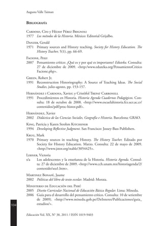 104
Educación Vol. XX, N° 38, 2011 / ISSN 1019-9403
Augusta Valle Taiman
Bibliografía
Cardoso, Ciro y Héctor Pérez Brignoli
1977	 Los métodos de la Historia. México: Editorial Grijalbo.
Danzer, Gerald
1971	 Primary sources and History teaching. Society for History Education. The
History Teacher, 5(1), pp. 66-69.
Facione, Peter
2007	 Pensamiento crítico: ¿Qué es y por qué es importante? Eduteka. Consulta:
27 de diciembre de 2009. <http:/www.eduteka.org/PensamientoCritico
Facione.php>.
Green, Robert Jr.
1991	 Reconstruction Historiography: A Source of Teaching Ideas. The Social
Studies, julio-agosto, pp. 153-157.
Hernández i Cardona, Xavier; y Cristòfol Trepat Carbonell
1991	 Procedimientos en Historia. Historia Agenda Cuadernos Pedagógicos. Con-
sulta: 18 de octubre de 2008. <http://www.escuelahistoria.fcs.ucr.ac.cr/
contenidos/pdf/proc-histor.pdf>.
Hernández, Xavier
2002	 Didáctica de las Ciencias Sociales, Geografía e Historia. Barcelona: GRAO.
King, Patricia y Karen Strohm Kitchener
1994	 Developing Reflective Judgment. San Francisco: Jossey-Bass Publishers.
Krug, Mark
1970	 Primary sources in teaching History. The History Teacher. Editado por
Society for History Education. Marzo. Consulta: 22 de mayo de 2009.
<http://www.jstor.org/stable/3054425>.
Lerner, Victoria
s/a	 Los adolescentes y la enseñanza de la Historia. Historia Agenda. Consul-
ta: 27 de diciembre de 2009. <http://www.cch.unam.mx/historiagenda/2/
contenido/sea1.htm>.
Martinez Bonafé, Jaume
2002	 Políticas del libro de texto escolar. Madrid: Morata.
Ministerio de Educación del Perú
2005	 Diseño Curricular Nacional de Educación básica regular. Lima: Minedu.
2006	 Guía para el desarrollo del pensamiento crítico. Consulta: 10 de setiembre
de 2009). <http://www.minedu.gob.pe/DeInteres/Publicaciones/guia_
estudios/>.
 