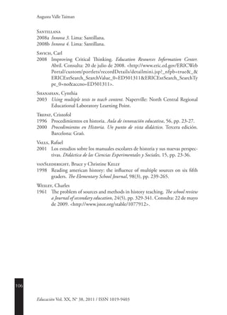 106
Educación Vol. XX, N° 38, 2011 / ISSN 1019-9403
Augusta Valle Taiman
Santillana
2008a	 Innova 3. Lima: Santillana.
2008b	Innova 4. Lima: Santillana.
Savich, Carl
2008	 Improving Critical Thinking. Education Resources Information ­Center.
Abril. Consulta: 20 de julio de 2008. <http://www.eric.ed.gov/ERICWeb
Portal/custom/portlets/recordDetails/detailmini.jsp?_nfpb=true&_&
ERICExtSearch_SearchValue_0=ED501311&ERICExtSearch_SearchTy
pe_0=no&accno=ED501311>.
Shanahan, Cynthia
2003	 Using multiple texts to teach content. Naperville: North Central Regional
Educational Laboratory Learning Point.
Trepat, Cristofol
1996	 Procedimientos en historia. Aula de innovación educativa, 56, pp. 23-27.
2000	 Procedimientos en Historia. Un punto de vista didáctico. Tercera edición.
Barcelona: Graó.
Valls, Rafael
2001	 Los estudios sobre los manuales escolares de historia y sus nuevas perspec-
tivas. Didáctica de las Ciencias Experimentales y Sociales, 15, pp. 23-36.
vanSlederight, Bruce y Christine Kelly
1998	 Reading american history: the influence of multiple sources on six fifth
graders. The Elementary School Journal, 98(3), pp. 239-265.
Wesley, Charles
1961	 The problem of sources and methods in history teaching. The school review
a Journal of secondary education, 24(5), pp. 329-341. Consulta: 22 de mayo
de 2009. <http://www.jstor.org/stable/1077912>.
 