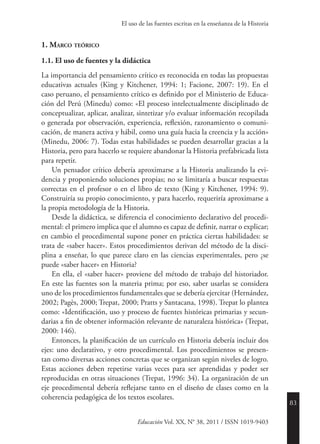 83
Educación Vol. XX, N° 38, 2011 / ISSN 1019-9403
El uso de las fuentes escritas en la enseñanza de la Historia
1. Marco teórico
1.1. El uso de fuentes y la didáctica
La importancia del pensamiento crítico es reconocida en todas las propuestas
educativas actuales (King y Kitchener, 1994: 1; Facione, 2007: 19). En el
caso peruano, el pensamiento crítico es definido por el Ministerio de Educa-
ción del Perú (Minedu) como: «El proceso intelectualmente disciplinado de
conceptualizar, aplicar, analizar, sintetizar y/o evaluar información recopilada
o generada por observación, experiencia, reflexión, razonamiento o comuni-
cación, de manera activa y hábil, como una guía hacia la creencia y la acción»
(Minedu, 2006: 7). Todas estas habilidades se pueden desarrollar gracias a la
Historia, pero para hacerlo se requiere abandonar la Historia prefabricada lista
para repetir.
Un pensador crítico debería aproximarse a la Historia analizando la evi-
dencia y proponiendo soluciones propias; no se limitaría a buscar respuestas
correctas en el profesor o en el libro de texto (King y Kitchener, 1994: 9).
Construiría su propio conocimiento, y para hacerlo, requeriría aproximarse a
la propia metodología de la Historia.
Desde la didáctica, se diferencia el conocimiento declarativo del procedi-
mental: el primero implica que el alumno es capaz de definir, narrar o explicar;
en cambio el procedimental supone poner en práctica ciertas habilidades: se
trata de «saber hacer». Estos procedimientos derivan del método de la disci-
plina a enseñar, lo que parece claro en las ciencias experimentales, pero ¿se
puede «saber hacer» en Historia?
En ella, el «saber hacer» proviene del método de trabajo del historiador.
En este las fuentes son la materia prima; por eso, saber usarlas se considera
uno de los procedimientos fundamentales que se debería ejercitar (Hernández,
2002; Pagès, 2000; Trepat, 2000; Pratts y Santacana, 1998). Trepat lo plantea
como: «Identificación, uso y proceso de fuentes históricas primarias y secun-
darias a fin de obtener información relevante de naturaleza histórica» (Trepat,
2000: 146).
Entonces, la planificación de un currículo en Historia debería incluir dos
ejes: uno declarativo, y otro procedimental. Los procedimientos se presen-
tan como diversas acciones concretas que se organizan según niveles de logro.
Estas acciones deben repetirse varias veces para ser aprendidas y poder ser
reproducidas en otras situaciones (Trepat, 1996: 34). La organización de un
eje procedimental debería reflejarse tanto en el diseño de clases como en la
coherencia pedagógica de los textos escolares.
 