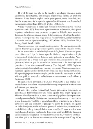 84
Educación Vol. XX, N° 38, 2011 / ISSN 1019-9403
Augusta Valle Taiman
El nivel de logro más alto se da cuando el estudiante plantea, a partir
del material de las fuentes, una respuesta argumentada frente a un problema
histórico. El uso de estas implica ciertos pasos previos, como su análisis, eva-
luación y contraste. Así se aprende a pensar históricamente y se desarrolla el
pensamiento crítico (Prats 2007: 23; Wesley, 1961: 332).
Wesley considera que el trabajo con fuentes es indispensable para «enseñar
a pensar» (1961: 332). Esto no se logra con extraer información, sino que se
requieren varias fuentes que presenten perspectivas disímiles sobre un tema.
Entonces, los alumnos pueden cruzar la información e identificar las coinci-
dencias y discrepancias, para luego evaluar cuán razonables, complementarios
u opuestos son los argumentos (Krug, 1970; Green, 1991; Shanahan, 2003;
Podany, 2005; Savich, 2008).
Si descomponemos este procedimiento en partes y las jerarquizamos según
su nivel de complejidad, proponemos organizar las actividades en cuatro niveles.
En un primer nivel se halla la clasificación de las fuentes. Consiste en apren-
der a diferenciar el tipo de fuente según las distintas categorizaciones. Según
el momento de producción, se distingue entre primarias y secundarias. Aque-
llas que datan de la época en la que ocurrieron los acontecimientos son las
primarias; mientras que las secundarias corresponden a las investigaciones
posteriores de los historiadores (Cardoso y Pérez Brignolli, 1977). Según su
naturaleza material, se dividen en escritas y no escritas. Al primer grupo perte-
nece todo aquello que nos transmite información a través de la palabra escrita.
El segundo grupo es bastante amplio, por lo mismo ha sido sujeto a subdi-
visiones: gráficas, materiales, audiovisuales, monumentales y orales (Prats y
Santacana, 1998).
El segundo nivel corresponde al análisis de la fuente, lo que implica reco-
nocer al autor, ubicarlo en su contexto histórico y comprender la información
y el mensaje que transmite.
El tercer nivel es el de evaluación de fuentes, que permite comprender las
posibilidades de información de una fuente a partir de su origen y propósito.
Hay que identificar quién es el autor —es decir el papel que desempeñó den-
tro del proceso o hecho histórico que estamos analizando— y el contexto en
el que la produjo. También es esencial considerar el propósito de la fuente:
para qué o con qué intención se produjo y a quién iba dirigida. Es a partir
de todo ello que se puede evaluar su potencial informativo y determinar la
confiabilidad, valor y límite de la fuente en cuestión. El valor se refiere a sus
posibilidades de aportar en el estudio de un tema histórico. El límite da cuenta
de los cuidados que deberían tenerse al enfrentarse a ella, y nos lleva a reflexio-
nar sobre qué otras fuentes son necesarias en la investigación (Krug, 1970;
 