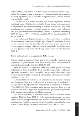 85
Educación Vol. XX, N° 38, 2011 / ISSN 1019-9403
El uso de las fuentes escritas en la enseñanza de la Historia
Podany, 2005). Como indica Shanahan (2003), el trabajo con fuentes obliga a
realizar dos tipos de lectura: la centrada en el texto que evalúa los argumentos
mismos y la periférica, que se concentra en aquello que está fuera del mensaje,
pero que influye en él.
El cuarto nivel es el empleo de fuentes para resolver un problema de inves-
tigación de carácter histórico. La resolución de este tipo de problemas recoge
lo aprendido en los niveles anteriores y lo pone en práctica. Para ello, habría
que plantear una pregunta y resolverla usando las fuentes como «informan-
tes», pues proporcionan la evidencia que sustenta la argumentación (Krug,
1970: 47; Green, 1991: 153-157; Trepat, 2000: 35-36; Shanahan, 2003: 1-4;
Savich, 2008: 8-11).
El uso en la escuela de procedimientos con fuentes aproxima al estudiante
a la naturaleza del conocimiento histórico y a la labor del historiador. Además,
es una excelente forma de desarrollar el pensamiento crítico a partir de la
Historia, porque estimula en los alumnos las capacidades de análisis, sínte-
sis, conceptualización y evaluación de argumentos e información (Faccione,
2007: 4).
1.2. El texto escolar y la incorporación de las fuentes
El texto escolar se ha convertido en uno de los principales recursos, ya que
proporciona la propuesta curricular sistematizada y hasta las actividades de
aprendizaje estructuradas (Martínez 2002: 36 -37).
Según Richaudeau, se espera que todo texto escolar guarde coherencia
pedagógica. Es decir, las unidades deben estar bien organizadas y ordenadas,
y presentar un equilibrio entre contenidos conceptuales (información) y pro-
cedimentales (actividades y ejercicios), además de ser adecuadas al nivel de los
estudiantes (1981: 52).
Si nos referimos en concreto a las características de los textos escolares
para el curso de Historia, se tiende a incluir actividades para desarrollar «[…]
sus capacidades de argumentación, comparación o razonamiento histórico»
(Valls, 2001: 24). No se trata ya de textos que solo sintetizan datos, sino que
contienen una serie de propuestas procedimentales que se distribuyen dentro
de las unidades, como talleres, actividades, tareas, etc.
Otro avance importante es la inclusión de una variedad de fuentes escritas
y gráficas (Nichol y Dean, 2003: 9-13). Su incorporación requiere un marco
teórico adecuado para poder usarlas, que incluiría el concepto de fuente y sus
clasificaciones. También se necesita cierta información para analizarlas y eva-
luarlas: el autor, el lugar y el año de producción (Valls, 2001: 33 y ss).
 