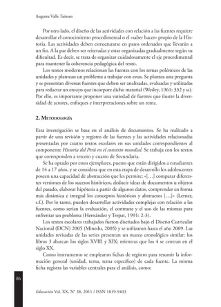 86
Educación Vol. XX, N° 38, 2011 / ISSN 1019-9403
Augusta Valle Taiman
Por otro lado, el diseño de las actividades con relación a las fuentes requiere
desarrollar el conocimiento procedimental o el «saber hacer» propio de la His-
toria. Las actividades deben estructurarse en pasos ordenados que llevarán a
un fin. A la par deben ser reiteradas y estar organizadas gradualmente según su
dificultad. Es decir, se trata de organizar cuidadosamente el eje procedimental
para mantener la coherencia pedagógica del texto.
Los textos modernos relacionan las fuentes con los temas polémicos de las
unidades y plantean un problema a trabajar con estas. Se plantea una pregunta
y se presentan diversas fuentes que deben ser analizadas, evaluadas y utilizadas
para redactar un ensayo que incorpore dicho material (Wesley, 1961: 332 y ss).
Por ello, es importante proponer una variedad de fuentes que ilustre la diver-
sidad de actores, enfoques e interpretaciones sobre un tema.
2. Metodología
Esta investigación se basa en el análisis de documentos. Se ha realizado a
partir de una revisión y registro de las fuentes y las actividades relacionadas
presentadas por cuatro textos escolares en sus unidades correspondientes al
componente Historia del Perú en el contexto mundial. Se trabaja con los textos
que corresponden a tercero y cuarto de Secundaria.
Se ha optado por estos ejemplares, puesto que están dirigidos a estudiantes
de 14 a 17 años, y se considera que en esta etapa de desarrollo los adolescentes
poseen una capacidad de abstracción que les permite: «[…] comparar diferen-
tes versiones de los sucesos históricos, deducir ideas de documentos u objetos
del pasado, elaborar hipótesis a partir de algunos datos, comprender en forma
más dinámica e integral los conceptos históricos y abstractos […]» (Lerner,
s.f.). Por lo tanto, pueden desarrollar actividades complejas con relación a las
fuentes, como serían la evaluación, el contraste y el uso de las mismas para
enfrentar un problema (Hernández y Trepat, 1991: 2-3).
Los textos escolares trabajados fueron diseñados bajo el Diseño Curricular
Nacional (DCN) 2005 (Minedu, 2005) y se utilizaron hasta el año 2009. Las
unidades revisadas de las series presentan un marco cronológico similar: los
libros 3 abarcan los siglos XVIII y XIX; mientras que los 4 se centran en el
siglo XX.
Como instrumento se emplearon fichas de registro para resumir la infor-
mación general (unidad, tema, tema específico) de cada fuente. La misma
ficha registra las variables centrales para el análisis, como:
 