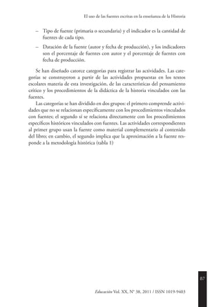 87
Educación Vol. XX, N° 38, 2011 / ISSN 1019-9403
El uso de las fuentes escritas en la enseñanza de la Historia
–	 Tipo de fuente (primaria o secundaria) y el indicador es la cantidad de
fuentes de cada tipo.
–	 Datación de la fuente (autor y fecha de producción), y los indicadores
son el porcentaje de fuentes con autor y el porcentaje de fuentes con
fecha de producción.
Se han diseñado catorce categorías para registrar las actividades. Las cate-
gorías se construyeron a partir de las actividades propuestas en los textos
escolares materia de esta investigación, de las características del pensamiento
crítico y los procedimientos de la didáctica de la historia vinculados con las
fuentes.
Las categorías se han dividido en dos grupos: el primero comprende activi-
dades que no se relacionan específicamente con los procedimientos vinculados
con fuentes; el segundo sí se relaciona directamente con los procedimientos
específicos históricos vinculados con fuentes. Las actividades correspondientes
al primer grupo usan la fuente como material complementario al contenido
del libro; en cambio, el segundo implica que la aproximación a la fuente res-
ponde a la metodología histórica (tabla 1).
 