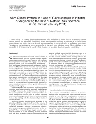 BREASTFEEDING MEDICINE
Volume 6, Number 1, 2011                                                                                      ABM Protocol
ª Mary Ann Liebert, Inc.
DOI: 10.1089/bfm.2011.9998




 ABM Clinical Protocol #9: Use of Galactogogues in Initiating
    or Augmenting the Rate of Maternal Milk Secretion
               (First Revision January 2011)

                             The Academy of Breastfeeding Medicine Protocol Committee




A central goal of The Academy of Breastfeeding Medicine is the development of clinical protocols for managing common
medical problems that may impact breastfeeding success. These protocols serve only as guidelines for the care of breast-
feeding mothers and infants and do not delineate an exclusive course of treatment or serve as standards of medical care.
Variations in treatment may be appropriate according to the needs of an individual patient. These guidelines are not
intended to be all-inclusive, but to provide a basic framework for physician education regarding breastfeeding.


Background                                                               negative feedback system in which dopamine serves as an
                                                                         inhibitor. Therefore, when dopamine concentration decreases,

G     alactogogues (or lactogogues) are medications or
      other substances believed to assist initiation, mainte-
nance, or augmentation of the rate of maternal milk synthesis.
                                                                         prolactin secretion from the anterior pituitary increases. The
                                                                         theory behind pharmaceutical galactogogues is that dopa-
                                                                         mine antagonists increase prolactin secretion14 and subse-
Because perceived or actual low milk supply is one of the most           quently increase the overall rate of milk synthesis. However,
common reasons given for discontinuing breastfeeding,1–8                 as mentioned above, no correlation exists between serum
both mothers and health professionals have sought medica-                prolactin and increased milk volume.10–12
tion(s) to address this concern. Evaluation of evidence-based                After secretory activation, the rate of milk synthesis is
studies and emerging information regarding more serious                  controlled locally in the mammary gland by autocrine control.
potential side effects of some galactogogues have resulted in a          Lactating breasts are never completely ‘‘empty’’ of milk, so the
recent shift in the Academy of Breastfeeding Medicine’s rec-             terms ‘‘drain, drainage, draining,’’ etc., are more appropriate.
ommendations regarding these drugs and herbs. In 2004, the               If the breasts are not drained regularly and thoroughly, milk
previous version of this protocol used existing evidence that            production declines. Alternatively, more frequent and thor-
prescription galactogogues were effective and described                  ough drainage of the breasts typically results in an increased
when and how to use them.9 Emerging data suggest that we                 rate of milk secretion, with both a rapid (per feeding) effect
should exercise more caution in recommending these drugs to              and a delayed (several days) effect.12 Even though the rate of
induce or increase the rate of milk secretion in lactating wo-           milk synthesis is controlled locally at this stage of lactation,
men, particularly in women without speciﬁc risk factors for              suckling-induced peaks of prolactin continue throughout the
insufﬁcient milk supply.                                                 entire course of breastfeeding.
   Human milk production is a complex physiologic process
involving physical and emotional factors and the interaction
                                                                         Potential Indications for Galactogogues
of multiple hormones, the most important of which is be-
lieved to be prolactin. Despite the fact that prolactin is re-              Galactogogues commonly have been used to increase a
quired for lactation, there has been no evidence for direct              faltering rate of milk production, often due to the effects of
correlation of serum prolactin levels (baseline or percentage            maternal or infant illness and hospitalization or because of
increase after suckling) with the volume of milk production in           regular separation such as work or school. One very common
lactating women.10–12                                                    area of use has been the neonatal intensive care unit, where
   Lactation is initiated with parturition, expulsion of the             the aim has been to stimulate initial secretory activation or
placenta, and falling progesterone levels in the presence of             augment declining milk secretion in these mothers. Mothers
very high prolactin levels. Systemic endocrine control of other          who are not breastfeeding but are expressing milk by hand or
supporting hormones (estrogen, progesterone, oxytocin,                   with a pump often experience a decline in milk production
growth hormone, glucocorticoids, and insulin) is also im-                after several weeks. Galactogogues have also been used for
portant.13 These hormonal changes trigger secretory activa-              adoptive breastfeeding (induction of lactation in a woman
tion (lactogenesis II) of the mammary secretory epithelial               who was not pregnant with the current child) and relactation
cells, also called lactocytes. Prolactin secretion functions in a        (reestablishing milk secretion after weaning).


                                                                    41
 