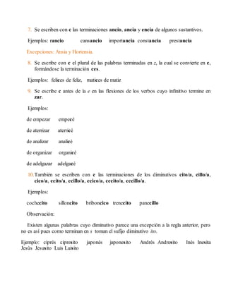 7. Se escriben con c las terminaciones ancio, ancia y encia de algunos sustantivos. 
Ejemplos: rancio cansancio importancia constancia prestancia 
Excepciones: Ansia y Hortensia. 
8. Se escribe con c el plural de las palabras terminadas en z, la cual se convierte en c, 
formándose la terminación ces. 
Ejemplos: felices de feliz, matices de matiz 
9. Se escribe c antes de la e en las flexiones de los verbos cuyo infinitivo termine en 
zar. 
Ejemplos: 
de empezar empecé 
de aterrizar aterricé 
de analizar analicé 
de organizar organicé 
de adelgazar adelgacé 
10. También se escriben con c las terminaciones de los diminutivos cito/a, cillo/a, 
cico/a, ecito/a, ecillo/a, ecico/a, cecito/a, cecillo/a. 
Ejemplos: 
cochecito silloncito briboncico trenecito panecillo 
Observación: 
Existen algunas palabras cuyo diminutivo parece una excepción a la regla anterior, pero 
no es así pues como terminan en s toman el sufijo diminutivo ito. 
Ejemplo: ciprés cipresito japonés japonesito Andrés Andresito Inés Inesita 
Jesús Jesusito Luis Luisito 
 