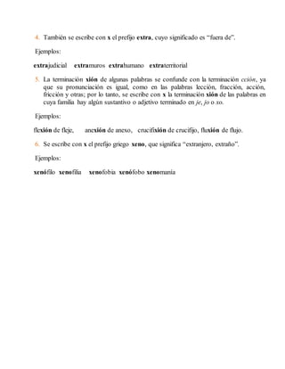 4. También se escribe con x el prefijo extra, cuyo significado es “fuera de”. 
Ejemplos: 
extrajudicial extramuros extrahumano extraterritorial 
5. La terminación xión de algunas palabras se confunde con la terminación cción, ya 
que su pronunciación es igual, como en las palabras lección, fracción, acción, 
fricción y otras; por lo tanto, se escribe con x la terminación xión de las palabras en 
cuya familia hay algún sustantivo o adjetivo terminado en je, jo o xo. 
Ejemplos: 
flexión de fleje, anexión de anexo, crucifixión de crucifijo, fluxión de flujo. 
6. Se escribe con x el prefijo griego xeno, que significa “extranjero, extraño”. 
Ejemplos: 
xenófilo xenofilia xenofobia xenófobo xenomanía 
