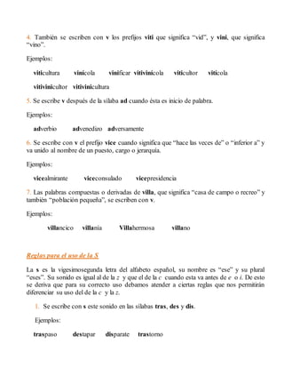 4. También se escriben con v los prefijos viti que significa “vid”, y vini, que significa 
“vino”. 
Ejemplos: 
viticultura vinícola vinificar vitivinícola viticultor vitícola 
vitivinicultor vitivinicultura 
5. Se escribe v después de la sílaba ad cuando ésta es inicio de palabra. 
Ejemplos: 
adverbio advenedizo adversamente 
6. Se escribe con v el prefijo vice cuando significa que “hace las veces de” o “inferior a” y 
va unido al nombre de un puesto, cargo o jerarquía. 
Ejemplos: 
vicealmirante viceconsulado vicepresidencia 
7. Las palabras compuestas o derivadas de villa, que significa “casa de campo o recreo” y 
también “población pequeña”, se escriben con v. 
Ejemplos: 
villancico villanía Villahermosa villano 
Reglas para el uso de la S 
La s es la vigesimosegunda letra del alfabeto español, su nombre es “ese” y su plural 
“eses”. Su sonido es igual al de la z y que el de la c cuando esta va antes de e o i. De esto 
se deriva que para su correcto uso debamos atender a ciertas reglas que nos permitirán 
diferenciar su uso del de la c y la z. 
1. Se escribe con s este sonido en las sílabas tras, des y dis. 
Ejemplos: 
traspaso destapar disparate trastorno 
 