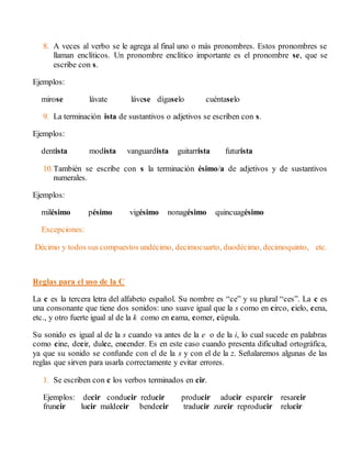 8. A veces al verbo se le agrega al final uno o más pronombres. Estos pronombres se 
llaman enclíticos. Un pronombre enclítico importante es el pronombre se, que se 
escribe con s. 
Ejemplos: 
mirose lávate lávese dígaselo cuéntaselo 
9. La terminación ista de sustantivos o adjetivos se escriben con s. 
Ejemplos: 
dentista modista vanguardista guitarrista futurista 
10. También se escribe con s la terminación ésimo/a de adjetivos y de sustantivos 
numerales. 
Ejemplos: 
milésimo pésimo vigésimo nonagésimo quincuagésimo 
Excepciones: 
Décimo y todos sus compuestos undécimo, decimocuarto, duodécimo, decimoquinto, etc. 
Reglas para el uso de la C 
La c es la tercera letra del alfabeto español. Su nombre es “ce” y su plural “ces”. La c es 
una consonante que tiene dos sonidos: uno suave igual que la s como en circo, cielo, cena, 
etc., y otro fuerte igual al de la k como en cama, comer, cúpula. 
Su sonido es igual al de la s cuando va antes de la e o de la i, lo cual sucede en palabras 
como cine, decir, dulce, encender. Es en este caso cuando presenta dificultad ortográfica, 
ya que su sonido se confunde con el de la s y con el de la z. Señalaremos algunas de las 
reglas que sirven para usarla correctamente y evitar errores. 
1. Se escriben con c los verbos terminados en cir. 
Ejemplos: decir conducir reducir producir aducir esparcir resarcir 
fruncir lucir maldecir bendecir traducir zurcir reproducir relucir 
 