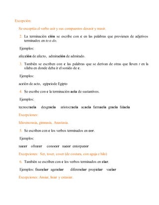 Excepción: 
Se exceptúa el verbo asir y sus compuestos desasir y reasir. 
2. La terminación ción se escribe con c en las palabras que provienen de adjetivos 
terminados en to o do. 
Ejemplos: 
afección de afecto, admiración de admirado. 
3. También se escriben con c las palabras que se derivan de otras que lleven t en la 
sílaba en donde deba ir el sonido de c. 
Ejemplos: 
acción de acto, egipciode Egipto 
4. Se escribe con c la terminación acia de sustantivos. 
Ejemplos: 
tecnocracia desgracia aristocracia acacia farmacia gracia falacia 
Excepciones: 
Idiosincrasia, gimnasia, Anastasia. 
5. Se escriben con c los verbos terminados en cer. 
Ejemplos: 
nacer ofrecer conocer nacer entorpecer 
Excepciones: Ser, toser, coser (de costura, con aguja e hilo) 
6. También se escriben con c los verbos terminados en ciar. 
Ejemplos: financiar agenciar diferenciar propiciar vaciar 
Excepciones: Ansiar, lisiar y extasiar. 
 