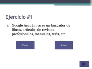 Ejercicio #1
1. Google Académico es un buscador de
   libros, artículos de revistas
   profesionales, manuales, tesis, etc.


         Cierto                  Falso
 