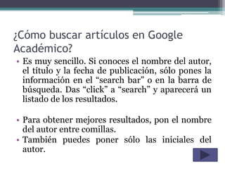 ¿Cómo buscar artículos en Google
Académico?
• Es muy sencillo. Si conoces el nombre del autor,
  el título y la fecha de publicación, sólo pones la
  información en el “search bar” o en la barra de
  búsqueda. Das “click” a “search” y aparecerá un
  listado de los resultados.

• Para obtener mejores resultados, pon el nombre
  del autor entre comillas.
• También puedes poner sólo las iniciales del
  autor.
 