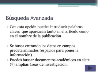 Búsqueda Avanzada
• Con esta opción puedes introducir palabras
  claves que aparezcan tanto en el artículo como
  en el nombre de la publicación.

• Se busca entrando los datos en campos
  predeterminados (espacios para poner la
  información)
• Puedes buscar documentos académicos en siete
  (7) amplias áreas de investigación.
 
