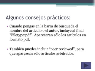 Algunos consejos prácticos:
• Cuando pongas en la barra de búsqueda el
  nombre del artículo o el autor, incluye al final
  “Filetype:pdf”. Apareceran sólo los artículos en
  formato pdf.

• También puedes incluir “peer reviewed”, para
  que aparezcan sólo artículos arbitrados.
 