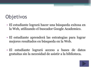 Objetivos
• El estudiante logrará hacer una búsqueda exitosa en
  la Web, utilizando el buscador Google Academico.

• El estudiante aprenderá las estrategias para lograr
  mejores resultados en búsqueda en la Web.

• El estudiante logrará acceso a bases de datos
  gratuitas sin la necesidad de asistir a la biblioteca.
 