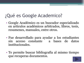 ¿Qué es Google Academico?
• Google Académico es un buscador especializado
  en artículos académicos arbitrados, libros, tesis,
  resumenes, manuales, entre otros.

• Fue desarrollado para ayudar a los estudiantes
  sin acceso constante      a bases de datos
  institucionales.

• Te permite buscar bibliografía al mismo tiempo
  que recuperas documentos.
 