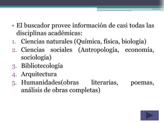 • El buscador provee información de casi todas las
  disciplinas académicas:
1. Ciencias naturales (Química, física, biología)
2. Ciencias sociales (Antropología, economía,
    sociología)
3. Bibliotecología
4. Arquitectura
5. Humanidades(obras         literarias,   poemas,
    análisis de obras completas)
 
