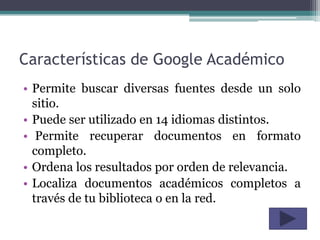 Características de Google Académico
• Permite buscar diversas fuentes desde un solo
  sitio.
• Puede ser utilizado en 14 idiomas distintos.
• Permite recuperar documentos en formato
  completo.
• Ordena los resultados por orden de relevancia.
• Localiza documentos académicos completos a
  través de tu biblioteca o en la red.
 