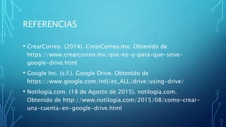 REFERENCIAS
• CrearCorreo. (2014). CrearCorreo.mx. Obtenido de
https://www.crearcorreo.mx/que-es-y-para-que-sirve-
google-drive.html
• Google Inc. (s.f.). Google Drive. Obtenido de
https://www.google.com/intl/es_ALL/drive/using-drive/
• Notilogia.com. (18 de Agosto de 2015). notilogia.com.
Obtenido de http://www.notilogia.com/2015/08/como-crear-
una-cuenta-en-google-drive.html
 