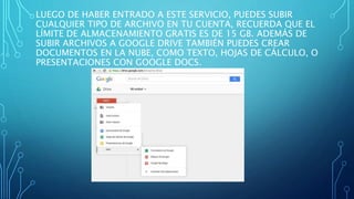 LUEGO DE HABER ENTRADO A ESTE SERVICIO, PUEDES SUBIR
CUALQUIER TIPO DE ARCHIVO EN TU CUENTA, RECUERDA QUE EL
LÍMITE DE ALMACENAMIENTO GRATIS ES DE 15 GB. ADEMÁS DE
SUBIR ARCHIVOS A GOOGLE DRIVE TAMBIÉN PUEDES CREAR
DOCUMENTOS EN LA NUBE, COMO TEXTO, HOJAS DE CÁLCULO, O
PRESENTACIONES CON GOOGLE DOCS.
 