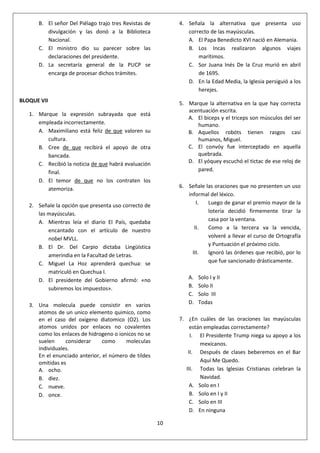 10
B. El señor Del Piélago trajo tres Revistas de
divulgación y las donó a la Biblioteca
Nacional.
C. El ministro dio su parecer sobre las
declaraciones del presidente.
D. La secretaría general de la PUCP se
encarga de procesar dichos trámites.
BLOQUE VII
1. Marque la expresión subrayada que está
empleada incorrectamente.
A. Maximiliano está feliz de que valoren su
cultura.
B. Cree de que recibirá el apoyo de otra
bancada.
C. Recibió la noticia de que habrá evaluación
final.
D. El temor de que no los contraten los
atemoriza.
2. Señale la opción que presenta uso correcto de
las mayúsculas.
A. Mientras leía el diario El País, quedaba
encantado con el artículo de nuestro
nobel MVLL.
B. El Dr. Del Carpio dictaba Lingüística
amerindia en la Facultad de Letras.
C. Miguel La Hoz aprenderá quechua: se
matriculó en Quechua I.
D. El presidente del Gobierno afirmó: «no
subiremos los impuestos».
3. Una molecula puede consistir en varios
atomos de un unico elemento quimico, como
en el caso del oxigeno diatomico (O2). Los
atomos unidos por enlaces no covalentes
como los enlaces de hidrogeno o ionicos no se
suelen considerar como moleculas
individuales.
En el enunciado anterior, el número de tildes
omitidas es
A. ocho.
B. diez.
C. nueve.
D. once.
4. Señala la alternativa que presenta uso
correcto de las mayúsculas.
A. El Papa Benedicto XVI nació en Alemania.
B. Los Incas realizaron algunos viajes
marítimos.
C. Sor Juana Inés De la Cruz murió en abril
de 1695.
D. En la Edad Media, la Iglesia persiguió a los
herejes.
5. Marque la alternativa en la que hay correcta
acentuación escrita.
A. El biceps y el triceps son músculos del ser
humano.
B. Aquellos robóts tienen rasgos casi
humanos, Miguel.
C. El convóy fue interceptado en aquella
quebrada.
D. El yóquey escuchó el tictac de ese reloj de
pared.
6. Señale las oraciones que no presenten un uso
informal del léxico.
I. Luego de ganar el premio mayor de la
lotería decidió firmemente tirar la
casa por la ventana.
II. Como a la tercera va la vencida,
volveré a llevar el curso de Ortografía
y Puntuación el próximo ciclo.
III. Ignoró las órdenes que recibió, por lo
que fue sancionado drásticamente.
A. Solo I y II
B. Solo II
C. Solo III
D. Todas
7. ¿En cuáles de las oraciones las mayúsculas
están empleadas correctamente?
I. El Presidente Trump niega su apoyo a los
mexicanos.
II. Después de clases beberemos en el Bar
Aquí Me Quedo.
III. Todas las Iglesias Cristianas celebran la
Navidad.
A. Solo en I
B. Solo en I y II
C. Solo en III
D. En ninguna
 