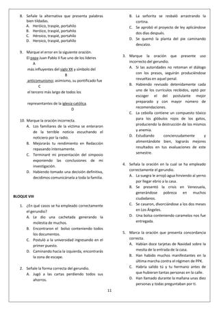 11
8. Señale la alternativa que presenta palabras
bien tildadas.
A. Heróico, traspíe, portahilo
B. Heróico, traspié, portahilo
C. Héroico, traspié, portahilo
D. Heroico, traspié, portahílo
9. Marque el error en la siguiente oración.
El papa Juan Pablo II fue uno de los líderes
A
más influyentes del siglo XX y símbolo del
B
anticomunismo; asimismo, su pontificado fue
C
el tercero más largo de todos los
representantes de la iglesia católica.
D
10. Marque la oración incorrecta.
A. Los familiares de la víctima se enteraron
de la terrible noticia escuchando el
noticiero por la radio.
B. Mejorarás tu rendimiento en Redacción
repasando intensamente.
C. Terminaré mi presentación del simposio
exponiendo las conclusiones de mi
investigación.
D. Habiendo tomado una decisión definitiva,
decidimos comunicársela a toda la familia.
BLOQUE VIII
1. ¿En qué casos se ha empleado correctamente
el gerundio?
A. Le dio una cachetada generando la
molestia de muchos.
B. Encontraron el bolso conteniendo todos
los documentos.
C. Postuló a la universidad ingresando en el
primer puesto.
D. Caminando hacia la izquierda, encontrarás
la zona de escape.
2. Señale la forma correcta del gerundio.
A. Jugó a las cartas perdiendo todos sus
ahorros.
B. La señorita se resbaló arrastrando la
cortina.
C. Se aprobó el proyecto de ley aplicándose
dos días después.
D. Se quemó la planta del pie caminando
descalzo.
3. Marque la oración que presente uso
incorrecto del gerundio.
A. Si las autoridades no retoman el diálogo
con los presos, seguirán produciéndose
revueltas en aquel penal.
B. Habiendo revisado detenidamente cada
uno de los currículos recibidos, optó por
escoger el del postulante mejor
preparado y con mayor número de
recomendaciones.
C. La cebolla contiene un compuesto tóxico
para los glóbulos rojos de los gatos,
produciendo la destrucción de los mismos
y anemia.
D. Estudiando concienzudamente y
alimentándote bien, lograrás mejores
resultados en tus evaluaciones de este
semestre.
4. Señala la oración en la cual se ha empleado
correctamente el gerundio.
A. La suegra le arrojó agua hirviendo al yerno
por llegar ebrio a la casa.
B. Se presentó la crisis en Venezuela,
generándose pobreza en muchos
ciudadanos.
C. Se casaron, divorciándose a los dos meses
en Los Ángeles.
D. Una bolsa conteniendo caramelos nos fue
entregada.
5. Marca la oración que presenta concordancia
correcta.
A. Habían doce tarjetas de Navidad sobre la
mesita de la entrada de la casa.
B. Han habido muchos manifestantes en la
última marcha contra el régimen de PPK.
C. Habría salido tú y tu hermano antes de
que hubieran tantas personas en la calle.
D. Han llamado durante la mañana unas diez
personas y todas preguntaban por ti.
 