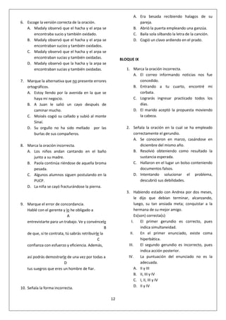 12
6. Escoge la versión correcta de la oración.
A. Madaly observó que el hacha y el arpa se
encontraba sucio y también oxidado.
B. Madaly observó que el hacha y el arpa se
encontraban sucios y también oxidados.
C. Madaly observó que el hacha y el arpa se
encontraban sucias y también oxidadas.
D. Madaly observó que la hacha y la arpa se
encontraban sucias y también oxidadas.
7. Marque la alternativa que no presente errores
ortográficos.
A. Estoy llendo por la avenida en la que se
haya mi negocio.
B. A Juan le salió un cayo después de
caminar mucho.
C. Moisés cogió su callado y subió al monte
Sinaí.
D. Su orgullo no ha sido mellado por las
burlas de sus compañeros.
8. Marca la oración incorrecta.
A. Los niños andan cantando en el baño
junto a su madre.
B. Paola continúa riéndose de aquella broma
pesada.
C. Algunos alumnos siguen postulando en la
PUCP.
D. La niña se cayó fracturándose la pierna.
9. Marque el error de concordancia.
Hablé con el gerente y lo he obligado a
A
entrevistarte para un trabajo. Ve y convéncelo
B
de que, si te contrata, tú sabrás retribuirle la
C
confianza con esfuerzo y eficiencia. Además,
así podrás demostrarle de una vez por todas a
D
tus suegros que eres un hombre de fiar.
10. Señala la forma incorrecta.
A. Era besada recibiendo halagos de su
pareja.
B. Abrió la puerta empleando una ganzúa.
C. Baila sola silbando la letra de la canción.
D. Cogió un clavo ardiendo en el prado.
BLOQUE IX
1. Marca la oración incorrecta.
A. El correo informando noticias nos fue
concedido.
B. Entrando a tu cuarto, encontré mi
corbata.
C. Lograrás ingresar practicado todos los
días.
D. El marido aceptó la propuesta moviendo
la cabeza.
2. Señala la oración en la cual se ha empleado
correctamente el gerundio.
A. Se conocieron en marzo, casándose en
diciembre del mismo año.
B. Resolvió obteniendo como resultado la
sustancia esperada.
C. Hallaron en el lugar un bolso conteniendo
documentos falsos.
D. Intentando solucionar el problema,
descubrió sus debilidades.
3. Habiendo estado con Andrea por dos meses,
le dijo que debían terminar, alcanzando,
luego, su tan ansiada meta; conquistar a la
hermana de su mejor amigo.
Es(son) correcta(s):
I. El primer gerundio es correcto, pues
indica simultaneidad.
II. En el primer enunciado, existe coma
hiperbática.
III. El segundo gerundio es incorrecto, pues
indica acción posterior.
IV. La puntuación del enunciado no es la
adecuada.
A. II y III
B. II, III y IV
C. I, II, III y IV
D. II y IV
 
