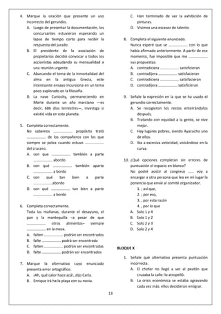 13
4. Marque la oración que presente un uso
incorrecto del gerundio.
A. Luego de presentar la documentación, los
concursantes estuvieron esperando un
lapso de tiempo corto para recibir la
respuesta del jurado.
B. El presidente de la asociación de
propietarios decidió convocar a todos los
accionistas adeudando su mensualidad a
una reunión urgente.
C. Abarcando el tema de la inmortalidad del
alma en la antigua Grecia, este
interesante ensayo incursiona en un tema
poco explorado en la filosofía.
D. La nave Curiosity, permaneciendo en
Marte durante un año marciano ―es
decir, 686 días terrestres―, investiga si
existió vida en este planeta.
5. Completa correctamente.
No sabemos ……………….. propósito trató
……………….. de los compañeros con los que
siempre se pelea cuando estuvo ………………..
del crucero.
A. con que ……………….. también a parte
……………….. abordo
B. con qué ……………….. también aparte
……………….. a bordo
C. con qué tan bien a parte
………………..abordo
D. con qué ……………….. tan bien a parte
……………….. a bordo
6. Completa correctamente.
Toda las mañanas, durante el desayuno, el
pan y la mantequilla –a pesar de que
……………….. otros alimentos– siempre
……………….. en la mesa.
A. falten ……………….. podrán ser encontrados
B. falte ……………….. podrá ser encontrado
C. falten ……………….. podrán ser encontradas
D. falte ……………….. podrán ser encontrados
7. Marque la alternativa cuyo enunciado
presenta error ortográfico.
A. ¡Ah, qué calor hace acá!, dijo Carla.
B. Enrique irá ha la playa con su novia.
C. Han terminado de ver la exhibición de
pinturas.
D. Vivimos una escasez de talento.
8. Completa el siguiente enunciado.
Nunca esperé que se ……………….. con lo que
había afirmado anteriormente. A partir de ese
momento, fue imposible que me ………………..
sus propuestas.
A. contradiciera ……………….. satisficieran
B. contradijera ……………….. satisfacieran
C. contradiciera ……………….. satisfacieran
D. contradijera ……………….. satisficieran
9. Señale la expresión en la que se ha usado el
gerundio correctamente.
A. Se recogieron los restos enterrándolos
después.
B. Tratando con equidad a la gente, se vive
mejor.
C. Hay lugares pobres, siendo Ayacucho uno
de ellos.
D. Iba a excesiva velocidad, volcándose en la
curva.
10. ¿Qué opciones completan sin errores de
puntuación el espacio en blanco?
No podré asistir al congreso …… voy a
encargar a otra persona que lea en mi lugar la
ponencia que envié al comité organizador.
1. ; así que,
2. ; por eso,
3. , por esta razón
4. , por lo que
A. Solo 1 y 4
B. Solo 1 y 2
C. Solo 2 y 3
D. Solo 2 y 4
BLOQUE X
1. Señale qué alternativa presenta puntuación
incorrecta.
A. El chofer no llegó a ver al peatón que
cruzaba la calle: lo atropelló.
B. La crisis económica se estaba agravando
cada vez más: ellos decidieron emigrar.
 