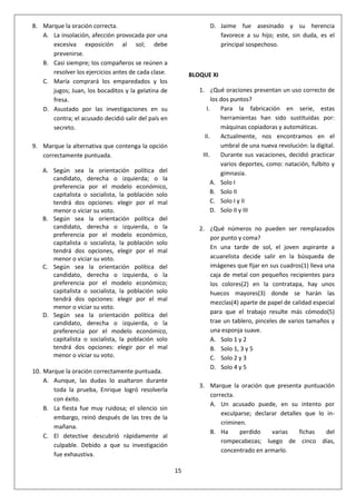 15
8. Marque la oración correcta.
A. La insolación, afección provocada por una
excesiva exposición al sol; debe
prevenirse.
B. Casi siempre; los compañeros se reúnen a
resolver los ejercicios antes de cada clase.
C. María comprará los emparedados y los
jugos; Juan, los bocaditos y la gelatina de
fresa.
D. Asustado por las investigaciones en su
contra; el acusado decidió salir del país en
secreto.
9. Marque la alternativa que contenga la opción
correctamente puntuada.
A. Según sea la orientación política del
candidato, derecha o izquierda; o la
preferencia por el modelo económico,
capitalista o socialista, la población solo
tendrá dos opciones: elegir por el mal
menor o viciar su voto.
B. Según sea la orientación política del
candidato, derecha o izquierda, o la
preferencia por el modelo económico,
capitalista o socialista, la población solo
tendrá dos opciones, elegir por el mal
menor o viciar su voto.
C. Según sea la orientación política del
candidato, derecha o izquierda, o la
preferencia por el modelo económico;
capitalista o socialista, la población solo
tendrá dos opciones: elegir por el mal
menor o viciar su voto.
D. Según sea la orientación política del
candidato, derecha o izquierda, o la
preferencia por el modelo económico,
capitalista o socialista, la población solo
tendrá dos opciones: elegir por el mal
menor o viciar su voto.
10. Marque la oración correctamente puntuada.
A. Aunque, las dudas lo asaltaron durante
toda la prueba, Enrique logró resolverla
con éxito.
B. La fiesta fue muy ruidosa; el silencio sin
embargo, reinó después de las tres de la
mañana.
C. El detective descubrió rápidamente al
culpable. Debido a que su investigación
fue exhaustiva.
D. Jaime fue asesinado y su herencia
favorece a su hijo; este, sin duda, es el
principal sospechoso.
BLOQUE XI
1. ¿Qué oraciones presentan un uso correcto de
los dos puntos?
I. Para la fabricación en serie, estas
herramientas han sido sustituidas por:
máquinas copiadoras y automáticas.
II. Actualmente, nos encontramos en el
umbral de una nueva revolución: la digital.
III. Durante sus vacaciones, decidió practicar
varios deportes, como: natación, fulbito y
gimnasia.
A. Solo I
B. Solo II
C. Solo I y II
D. Solo II y III
2. ¿Qué números no pueden ser remplazados
por punto y coma?
En una tarde de sol, el joven aspirante a
acuarelista decide salir en la búsqueda de
imágenes que fijar en sus cuadros(1) lleva una
caja de metal con pequeños recipientes para
los colores(2) en la contratapa, hay unos
huecos mayores(3) donde se harán las
mezclas(4) aparte de papel de calidad especial
para que el trabajo resulte más cómodo(5)
trae un tablero, pinceles de varios tamaños y
una esponja suave.
A. Solo 1 y 2
B. Solo 1, 3 y 5
C. Solo 2 y 3
D. Solo 4 y 5
3. Marque la oración que presenta puntuación
correcta.
A. Un acusado puede, en su intento por
exculparse; declarar detalles que lo in-
criminen.
B. Ha perdido varias fichas del
rompecabezas; luego de cinco días,
concentrado en armarlo.
 
