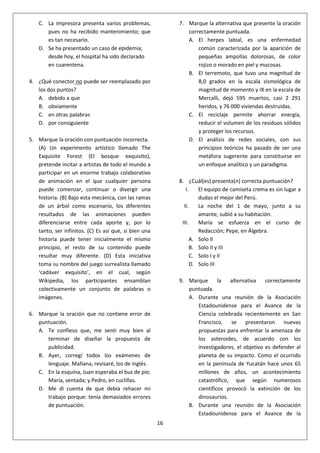 16
C. La impresora presenta varios problemas,
pues no ha recibido mantenimiento; que
es tan necesario.
D. Se ha presentado un caso de epidemia;
desde hoy, el hospital ha sido declarado
en cuarentena.
4. ¿Qué conector no puede ser reemplazado por
los dos puntos?
A. debido a que
B. obviamente
C. en otras palabras
D. por consiguiente
5. Marque la oración con puntuación incorrecta.
(A) Un experimento artístico llamado The
Exquisite Forest (El bosque exquisito),
pretende incitar a artistas de todo el mundo a
participar en un enorme trabajo colaborativo
de animación en el que cualquier persona
puede comenzar, continuar o divergir una
historia. (B) Bajo esta mecánica, con las ramas
de un árbol como escenario, los diferentes
resultados de las animaciones pueden
diferenciarse entre cada aporte y, por lo
tanto, ser infinitos. (C) Es así que, si bien una
historia puede tener inicialmente el mismo
principio, el resto de su contenido puede
resultar muy diferente. (D) Esta iniciativa
toma su nombre del juego surrealista llamado
‘cadáver exquisito’, en el cual, según
Wikipedia, los participantes ensamblan
colectivamente un conjunto de palabras o
imágenes.
6. Marque la oración que no contiene error de
puntuación.
A. Te confieso que, me sentí muy bien al
terminar de diseñar la propuesta de
publicidad.
B. Ayer, corregí todos los exámenes de
lenguaje. Mañana, revisaré, los de inglés.
C. En la esquina, Juan esperaba el bus de pie;
María, sentada; y Pedro, en cuclillas.
D. Me di cuenta de que debía rehacer mi
trabajo porque: tenía demasiados errores
de puntuación.
7. Marque la alternativa que presente la oración
correctamente puntuada.
A. El herpes labial, es una enfermedad
común caracterizada por la aparición de
pequeñas ampollas dolorosas, de color
rojizo o morado en piel y mucosas.
B. El terremoto, que tuvo una magnitud de
8,0 grados en la escala sismológica de
magnitud de momento y IX en la escala de
Mercalli, dejó 595 muertos, casi 2 291
heridos, y 76 000 viviendas destruidas.
C. El reciclaje permite ahorrar energía,
reducir el volumen de los residuos sólidos
y proteger los recursos.
D. El análisis de redes sociales, con sus
principios teóricos ha pasado de ser una
metáfora sugerente para constituirse en
un enfoque analítico y un paradigma.
8. ¿Cuál(es) presenta(n) correcta puntuación?
I. El equipo de camiseta crema es sin lugar a
dudas el mejor del Perú.
II. La noche del 1 de mayo, junto a su
amante, subió a su habitación.
III. María se esfuerza en el curso de
Redacción; Pepe, en Álgebra.
A. Solo II
B. Solo II y III
C. Solo I y II
D. Solo III
9. Marque la alternativa correctamente
puntuada.
A. Durante una reunión de la Asociación
Estadounidense para el Avance de la
Ciencia celebrada recientemente en San
Francisco, se presentaron nuevas
propuestas para enfrentar la amenaza de
los asteroides, de acuerdo con los
investigadores, el objetivo es defender al
planeta de su impacto. Como el ocurrido
en la península de Yucatán hace unos 65
millones de años, un acontecimiento
catastrófico, que según numerosos
científicos provocó la extinción de los
dinosaurios.
B. Durante una reunión de la Asociación
Estadounidense para el Avance de la
 