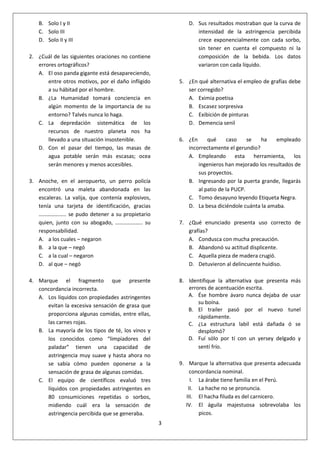 3
B. Solo I y II
C. Solo III
D. Solo II y III
2. ¿Cuál de las siguientes oraciones no contiene
errores ortográficos?
A. El oso panda gigante está desapareciendo,
entre otros motivos, por el daño infligido
a su hábitad por el hombre.
B. ¿La Humanidad tomará conciencia en
algún momento de la importancia de su
entorno? Talvés nunca lo haga.
C. La depredación sistemática de los
recursos de nuestro planeta nos ha
llevado a una situación insostenible.
D. Con el pasar del tiempo, las masas de
agua potable serán más escasas; ocea
serán menores y menos accesibles.
3. Anoche, en el aeropuerto, un perro policía
encontró una maleta abandonada en las
escaleras. La valija, que contenía explosivos,
tenía una tarjeta de identificación, gracias
……………….. se pudo detener a su propietario
quien, junto con su abogado, ……………….. su
responsabilidad.
A. a los cuales – negaron
B. a la que – negó
C. a la cual – negaron
D. al que – negó
4. Marque el fragmento que presente
concordancia incorrecta.
A. Los líquidos con propiedades astringentes
evitan la excesiva sensación de grasa que
proporciona algunas comidas, entre ellas,
las carnes rojas.
B. La mayoría de los tipos de té, los vinos y
los conocidos como “limpiadores del
paladar” tienen una capacidad de
astringencia muy suave y hasta ahora no
se sabía cómo pueden oponerse a la
sensación de grasa de algunas comidas.
C. El equipo de científicos evaluó tres
líquidos con propiedades astringentes en
80 consumiciones repetidas o sorbos,
midiendo cuál era la sensación de
astringencia percibida que se generaba.
D. Sus resultados mostraban que la curva de
intensidad de la astringencia percibida
crece exponencialmente con cada sorbo,
sin tener en cuenta el compuesto ni la
composición de la bebida. Los datos
variaron con cada líquido.
5. ¿En qué alternativa el empleo de grafías debe
ser corregido?
A. Eximia poetisa
B. Escasez sorpresiva
C. Exibición de pinturas
D. Demencia senil
6. ¿En qué caso se ha empleado
incorrectamente el gerundio?
A. Empleando esta herramienta, los
ingenieros han mejorado los resultados de
sus proyectos.
B. Ingresando por la puerta grande, llegarás
al patio de la PUCP.
C. Tomo desayuno leyendo Etiqueta Negra.
D. La besa diciéndole cuánta la amaba.
7. ¿Qué enunciado presenta uso correcto de
grafías?
A. Condusca con mucha precaución.
B. Abandonó su actitud displicente.
C. Aquella pieza de madera crugió.
D. Detuvieron al delincuente huidiso.
8. Identifique la alternativa que presenta más
errores de acentuación escrita.
A. Ése hombre ávaro nunca dejaba de usar
su boína.
B. El trailer pasó por el nuevo tunel
rápidamente.
C. ¿La estructura labil está dañada ó se
desplomó?
D. Fuí sólo por tí con un yersey delgado y
sentí frío.
9. Marque la alternativa que presenta adecuada
concordancia nominal.
I. La árabe tiene familia en el Perú.
II. La hache no se pronuncia.
III. El hacha filuda es del carnicero.
IV. El águila majestuosa sobrevolaba los
picos.
 