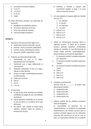 4
V. Las ánforas no fueron halladas.
A. II, III y IV
B. I, II, III y V
C. III, IV y V
D. Todas
10. ¿Qué alternativa presenta uso adecuado de
las letras?
A. Recogieron los deshechos tóxicos.
B. Él no tiene injerencia en la casa.
C. No se han cosido las verduras.
D. ¿Haz terminado el examen?
BLOQUE III
1. Marque la serie que presente algún error.
A. exuberante, facción, prescindir, exento
B. exhortar, occiso, escrutinio, expectativa
C. escindir, exceso, exhorbitante, eximio
D. accesorio, exhibir, espontáneo, oscilar
2. Presenta uso adecuado del gerundio.
I. Combinando el azul y el negro,
obtendremos tu color favorito.
II. Combinaré azul y negro obteniendo tu
color favorito.
III. Habiendo combinado el azul y el negro,
obtuve tu color favorito.
IV. El rojo y el negro, combinándose, generan
tu color favorito.
A. Todas son correctas.
B. Solo III
C. III y IV
D. I, III y IV
3. Es incorrecta.
A. Te dije varias veces, querida, que estaban
prohibidos los juegos de azar y las bebidas
alcohólicas.
B. Vieron bastante incómodas en la reunión
al ama de llaves y a la señora de la casa
del frente.
C. No quiero que, cuando te vayas, dejes
abiertos, Jesusito, todas las puertas y
ventanas de mi casa.
D. Aclárales a Pamela y Joaquín que
encontraste peladas la papa y la yuca
sobre la mesa de la cocina.
4. ¿En qué palabras el espacio debe ser llenado
con una “h”?
1. ex_obitante
2. in_erente
3. ex_ubernate
4. co_esión
A. Solo en 1 y 2
B. Solo en 1 y 3
C. Solo en 2 y 4
D. Solo en 3 y 4
5. Señale las afirmaciones correctas sobre la
siguiente oración: “A partir de la próxima
semana, películas bastantes entretenidas
estarán en cartelera, la cual últimamente ha
estado media aburrida. Lamentablemente,
pocas entradas se encuentran disponibles”.
I. Es necesario cambiar la palabra bastantes
por “bastante”.
II. Es necesario cambiar la palabra media por
“medio”.
III. Es necesario cambiar la palabra pocas por
“poco”.
A. Solo II
B. Solo I y III
C. Solo I y II
D. Solo II y III
6. Completa correctamente.
Dormiré más de ……………….. de poder estar
descansando mañana.
A. medianoche afín
B. media noche afín
C. medianoche a fin
D. media noche a fin
7. Indique cuántas de las palabras presentan
error de ortografía.
Es inconsebible lo exéntrico de su
comportamiento. Su terapeuta ha expresado
resientemente y de manera suscinta que no
muestra correlato alguno con los referentes
culturales del entorno en el cual se crio; es
decir, el inconsiente colectivo de su tradisión
 