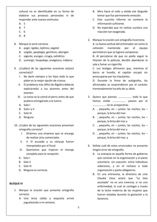 5
cultural no es identificable en su forma de
elaborar sus prosesos personales ni de
responder ante nuevos estímulos.
A. 5
B. 7
C. 6
D. 8
8. Marque la serie correcta.
A. púgil, rigidez, lejítimo, vegetal
B. ungido, apoplegía, gentilicio, aborigen
C. vigente, escoger, cirugía, oxhídrico
D. sumergir, hospedaje, analgésico, indíjena
9. ¿Cuál(es) de las siguientes oraciones es(son)
correcta(s)?
I. No darle siempre a los hijos todo lo que
piden es la mejor opción de crianza.
II. El problema más difícil de Álgebra deberás
explicárselos a tus alumnos antes del
examen.
III. La tarea se la comió el perro antes de que
pudiera entregárselo a la tutora.
A. Solo I
B. Solo I y II
C. Solo III
D. Ninguna
10. ¿Cuáles de las siguientes oraciones presentan
ortografía correcta?
I. Dirijimos una empresa que se encarga
de realizar jiros comerciales.
II. II. El acusado y su cónyuje fueron
interpelados por el fiscal.
III. Queríamos que trajeran el menaje
completo para la recepción.
A. Solo I
B. Solo II
C. Solo III
D. Ninguna es correcta.
BLOQUE IV
1. Marque la oración que presente ortografía
correcta.
A. Una brisa cálida y exquisita arrivó
jugueteando a mi ventana.
B. Mira hacia el cielo y olvida ese lánguido
temor que fue permanente emoción.
C. Este suscinto informe no contiene la
información suficiente.
D. No esperaba que mi noticia sucitara una
reacción tan exagerada.
2. Marque la oración con ortografía incorrecta.
A. La buena actitud del entrenador así como la
cohesión mantenida por el equipo
permitieron que se lograra campeonar.
B. Al percatarse de que no podía seguir la
hilación de la película, decidió abandonar la
sala y fumar un cigarrillo.
C. Los testigos afirmaron que, mientras el
barco se hundía, el capitán escapó sin
preocuparse por los tripulantes.
D. Durante la firma de autógrafos, los
aficionados se sorprendieron por el carácter
tremendamente huraño de su ídolo.
3. Quiero que pienses ……………….. todo lo que
hemos vivido ……………….. paseos por el
……………….. no te arrepentirás.
A. , pequeña, en – juntos: las noches; los –
parque, la brisa del mar:
B. ; pequeña, en – juntos: las noches, los –
parque, la brisa del mar y
C. , pequeña, en – juntos; las noches, los –
parque, la brisa del mar y
D. , pequeña, en – juntos: las noches, los –
parque, la brisa del mar, y
4. Señala cuál de estos enunciados no presenta
ningún error de ortografía.
A. La anarquía es aquella forma de gobierno
que consiste en la organización y el pacto
voluntario -sin coacción- entre individuos
soberanos, y en el rechazo a toda
organización y pacto obligatorio.
B. En una entrevista, la directora de cine
Claudia Llosa aclaró que “La teta
asustada” no es una creencia, si no una
enfermedad, la cual se contagia a través
de la leche materna de las mujeres que
fueron violadas durante la gestación y la
lactancia.
 