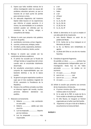 6
C. Espero que halla recibido noticias de la
última investigación sobre las causas del
problema educativo peruano, ya que se
necesita de un buen punto de partida
para comenzar su tesis.
D. Un adecuado diagnóstico del trastorno
bipolar debe basarse en las experiencias
que informa el propio paciente. A sí
mismo, las anormalidades en la conducta
también pueden ser referidas por los
miembros de la familia, amigos o
compañeros de trabajo.
5. Marque la serie que presenta más palabras
con error de grafías.
A. exorbitante, ronrroneo, arrivar, linguista
B. suscinto, aristocrasia, ambajes, exalar
C. hervíboro, yendo, expectativa, dantezco
D. crucificción, trastorno, ilación, sucitar
6. Marque la oración que cumple con las
condiciones del léxico académico.
A. El policía fue acusado por la fiscalía de
infringir heridas al sospechoso del crimen
cuando este se encontraba totalmente
desarmado.
B. Ser estudiante universitario conlleva un
conjunto de responsabilidades que son
bastante distintas a las de la época
escolar.
C. Se generó una gran expectativa cuando se
supo que el más caudaloso magnate de
EE.UU. postularía la Presidencia de la
República.
D. Gracias a los conflictos armados ocurridos
en diversos lugares del mundo, muchas
personas debieron abandonar sus
pueblos.
7. Relacione correctamente.
1. Debería ……………….. más ventilación
en este salón.
2. Debería ……………….. sabido que esto
ocurriría.
3. Luis ha empezado ……………….. deporte
por las mañanas.
4. Luis ha empezado ……………….. más
responsable.
a. a ver
b. a haber
c. haber
d. a ser
e. al hacer
f. hacer
A. 1c, 2c, 3e, 4d
B. 1a, 2c, 3d, 4e
C. 1f, 2b, 3e, 4d
D. 1c, 2c, 3e, 4f
8. Señale la alternativa en la cual se emplee el
uso adecuado de las mayúsculas.
A. Julio Ramón Ribeyro es autor de La
palabra del Mudo.
B. El Dr. Carlos de La Cruz trabajará en el
Ministerio de Salud.
C. La Av. La Marina será rehabilitada en
agosto.
D. La fiesta del Chivo es una de mis novelas
favoritas.
9. Completa el siguiente fragmento.
He perdido un disco ……………….. archivos hay
datos absolutamente indispensables para mi
investigación. Hasta hoy no me había
percatado ……………….. no estaba en mi
escritorio.
A. en cuyos ……………….. de que
B. que en sus ……………….. que
C. que en sus ……………….. de que
D. en cuyos ……………….. que
10. Señale la oración que presenta uso correcto
de las mayúsculas y minúsculas.
A. El primer ministro dijo: “quiero el trabajo
mañana sobre mi escritorio”.
B. En la sede de la PNP, la viuda de De la
Torre recibió un donativo por Navidad.
C. En Año Nuevo, se inauguró un festival
organizado por el señor Juan Del Castillo.
D. Viajaremos a Ilo por el día de la Madre y
escucharemos la música de Bach.
BLOQUE V
 