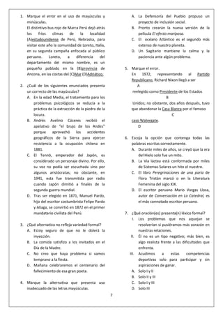 7
1. Marque el error en el uso de mayúsculas y
minúsculas.
El distintivo bus rojo de Marca Perú dejó atrás
los fríos climas de la localidad
(A)estadounidense de Perú, Nebraska, para
visitar este año la comunidad de Loreto, Italia,
en su segunda campaña enfocada al público
peruano. Loreto, a diferencia del
departamento del mismo nombre, es un
pequeño poblado en la (B)provincia de
Ancona, en las costas del (C)Mar (D)Adriático.
2. ¿Cuál de los siguientes enunciados presenta
un correcto de las mayúsculas?
A. En la edad Media, el tratamiento para los
problemas psicológicos se reducía a la
práctica de la extracción de la piedra de la
locura.
B. Andrés Avelino Cáceres recibió el
apelativo de “el brujo de los Andes”
porque aprovechó los accidentes
geográficos de la Sierra para ejercer
resistencia a la ocupación chilena en
1881.
C. El Tennö, emperador del Japón, es
considerado un personaje divino. Por ello,
su voz no podía ser escuchada sino por
algunos aristócratas; no obstante, en
1941, esta fue transmitida por radio
cuando Japón dimitió a finales de la
segunda guerra mundial.
D. Tras ser elegido en 1871, Manuel Pardo,
hijo del escritor costumbrista Felipe Pardo
y Aliaga, se convirtió en 1872 en el primer
mandatario civilista del Perú.
3. ¿Qué alternativa no refleja variedad formal?
A. Estoy seguro de que no le dolerá la
inyección.
B. La comida satisfizo a los invitados en el
Día de la Madre.
C. No creo que haya problema si vamos
temprano a la fiesta.
D. Mañana celebraremos el centenario del
fallecimiento de esa gran poeta.
4. Marque la alternativa que presenta uso
inadecuado de las letras mayúsculas.
A. La Defensoría del Pueblo propuso un
proyecto de inclusión social.
B. Pronto crearán la nueva versión de la
película El efecto mariposa.
C. El océano Atlántico es el segundo más
extenso de nuestro planeta.
D. Un Sagitario mantiene la calma y la
paciencia ante algún problema.
5. Marque el error.
En 1972, representando al Partido
Republicano, Richard Nixon llegó a ser
A
reelegido como Presidente de los Estados
B
Unidos; no obstante, dos años después, tuvo
que abandonar la Casa Blanca por el famoso
C
caso Watergate.
D
6. Escoja la opción que contenga todas las
palabras escritas correctamente.
A. Durante miles de años, se creyó que la era
del Hielo solo fue un mito.
B. La Vía láctea está conformada por miles
de Sistemas Solares un hito el nuestro.
C. El libro Peregrinaciones de una paria de
Flora Tristán marcó o en la Literatura
Femenina del siglo XIX.
D. El escritor peruano Mario Vargas Llosa,
autor de Conversación en La Catedral, es
el más connotado escritor peruano.
7. ¿Qué oración(es) presenta(n) léxico formal?
I. Los problemas que nos aquejan se
resolverían si pusiéramos más corazón en
nuestras relaciones.
II. Él no es un tipo negativo; más bien, es
algo realista frente a las dificultades que
enfrenta.
III. Acudimos a estas competencias
deportivas solo para participar y sin
aspiraciones de ganar.
A. Solo I y II
B. Solo II y III
C. Solo I y III
D. Solo III
 
