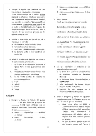 8
8. Marque la opción que presente un uso
incorrecto de mayúsculas y minúsculas.
En el último número de la revista Rolling
Stone(A), se ofrece un listado de las mejores
500 canciones de la historia que solo presenta
una canción en español: “La bamba”(B) de
Ritchie Valens. El Diario(C) El Mercurio(D), por
su parte, ha llamado la atención respecto del
sesgo cronológico de dicho listado, pues la
mayoría de las canciones procede de las
décadas de los 60 y 70.
9. Indique la alternativa en que el uso de la
mayúscula es correcto.
A. Mi tío vive en el distrito de los Olivos.
B. La brújula señala el Noroeste.
C. Este Lunes, conoceremos los Países Bajos.
D. La Semana Santa es muy celebrada en
Ayacucho.
10. Señale la oración que presente uso correcto
de las mayúsculas y minúsculas.
I. En Trujillo, el Presidente ha dicho que la
iglesia hará nuevas publicaciones este
año.
II. Descartes escribió en latín el famoso libro
titulado Meditaciones metafísicas.
III. En la revista Escritos de Filosofía, no
escriben especialistas.
A. II y III
B. Solo III
C. Solo II
D. Todas
BLOQUE VI
1. Siempre le fascinó la historia del pueblo
...............; por ello, luego de graduarse en
..............., decidió viajar a México para sus
primeras vacaciones. En el avión, terminaría
de leer .......................... .
A. Maya .......... arqueología ........... El Llano
en Llamas
B. maya .......... Arqueología ........... El llano
en llamas
C. Maya .......... Arqueología ........... El Llano
en Llamas
D. maya ............. arqueología ........... El llano
en llamas
2. Marca el error.
El aula que nos asignaron para el curso de
Química Experimental es amplia, pero no
A
cuenta con la suficiente ventilación. Como
saben, la mayoría de productos que utilizamos
son muy dañinos. Por ello, es necesario, para
B C
nuestro bienestar, un extractor y, por lo
menos, un ventilador. Les recuerdo que, el
año pasado, hubo muchas quejas debido a las
D
intoxicaciones que sufrieron los alumnos.
3. ¿En qué alternativa se evidencia el uso
adecuado de la mayúscula?
A. La Orden de la Merced es una comunidad
de religiosos fundada en Barcelona
(España).
B. La motonave Santa Elena naufragó en el
Río Marañón.
C. Sofía Mulanovich, La Gringa, obtuvo
muchos triunfos en Australia.
D. Encontró lo que buscaba en la
Panamericana Norte: Dos peajes.
4. Revise la ortografía y marque los siguientes
enunciados con una C, si fuera correcto, o con
una I en caso de que sea incorrecto.
I. Hace veinte años, en 1989, la
Asamblea Mundial de la Salud designó
el 31 de mayo como el día Mundial sin
Tabaco para incrementar el
conocimiento del público sobre el
impacto que esta sustancia provoca
en la salud.
II. El agua es ubicua porque cubre las
dos terceras partes del Planeta y
 