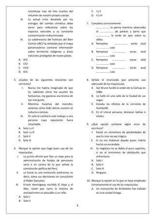 9
constituye más de tres cuartos del
volumen de nuestro propio cuerpo.
III. La actual crisis desatada por los
estragos del cambio climático debe
servir para reflexionar sobre los
espacios naturales y su constante
contaminación indiscriminada.
IV. La subdirectora del Instituto del Bien
Común (IBC) ha señalado que el mapa
panamazónico contiene información
sobre territorios indígenas y áreas
naturales protegidas de nueve países.
A. IICC
B. CICI
C. CICC
D. ICIC
5. ¿Cuáles de las siguientes oraciones son
correctas?
I. Nunca me habría imaginado de que
tú, sabiendo cómo me asustan los
fantasmas, me gastaras esa broma de
tan mal gusto.
II. Mientras huíamos del incendio,
veíamos cómo todo detrás nuestro se
reducía a cenizas.
III. Yo solo le confiaría este trabajo a una
persona cuya reputación fuera
intachable.
A. Solo I y II
B. Solo I y III
C. Solo II
D. Solo III
6. Marque la opción que haga buen uso de las
mayúsculas.
I. La jurista afirmó que fijar un tope para la
administración de fondos de pensiones
sería ir en contra de lo que señala la
constitución política del Perú.
II. La Sunat es una institución autónoma; es
decir, toma sus decisiones sin consultarle
al Poder Ejecutivo.
III. Ernest Hemingway escribió El Viejo y el
Mar, novel que narra la historia de
amistad entre un pescador y un niño.
A. Solo I
B. Solo II
C. I y II
D. II y III
7. Completa correctamente.
……………….. la pierna mientras observaba
el ……………….. de piedras y barro que
……………….. la tarde de ayer sobre su
aldea.
A. Rompióse ……………….. voráz alud
……………….. caía
B. Rompiose ……………….. voraz alud
……………….. caía
C. Rompióse ……………….. voraz alúd
……………….. caía
D. Rompiose ……………….. voráz alud
……………….. caía
8. Señala el enunciado que presenta uso
adecuado de las mayúsculas.
A. San Bruno fundó la orden de la Cartuja en
1086.
B. Lo halló en una calle de la Ciudad de Las
vegas.
C. Estudia los efectos de la corriente de
Humboldt.
D. En el Litoral peruana, destacan bahías e
islotes.
9. ¿Qué opción contiene algún error de
escritura?
I. Existe un sinnúmero de posibilidades de
que tu sino no sea trágico.
II. Si no me hubieran dejado pasar, habría
hecho un escándalo.
III. Su negativa no se debía al puro capricho,
si no al sinnúmero de obstáculos que
enfrentaría.
A. Solo I
B. Solo II
C. Solo III
D. Ninguna
10. Marque la opción en la que se haya empleado
correctamente el uso de las mayúsculas.
A. Un manuscrito de Aristóteles fue hallado
en una ciudad Griega.
 