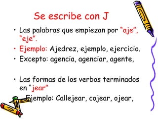 Se escribe con J
• Las palabras que empiezan por “aje”,
  “eje”.
• Ejemplo: Ajedrez, ejemplo, ejercicio.
• Excepto: agencia, agenciar, agente,

• Las formas de los verbos terminados
  en “jear”
• Ejemplo: Callejear, cojear, ojear,
 