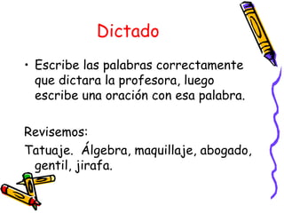 Dictado
• Escribe las palabras correctamente
  que dictara la profesora, luego
  escribe una oración con esa palabra.

Revisemos:
Tatuaje. Álgebra, maquillaje, abogado,
 gentil, jirafa.
 