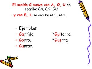 El sonido G suave con A, O, U, se
       escribe GA, GO, GU
y con E, I, se escribe GUE, GUI. 


 •   Ejemplos:
 •   Garrido.          *Guitarra.
 •   Gorro.            *Guerra.
 •   Gustar.
 