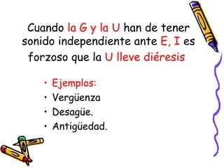 Cuando la G y la U han de tener
sonido independiente ante E, I es
 forzoso que la U lleve diéresis

    •   Ejemplos:
    •   Vergüenza
    •   Desagüe.
    •   Antigüedad.
 
