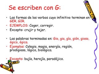 Se escriben con G:
• Las formas de los verbos cuyo infinitivo terminan en
  GER, GIR.
• EJEMPLOS: Coger, corregir.
• Excepto: crujir y tejer.

• Las palabras terminadas en: Gio, gia, gía, gión, gioso,
  ógico, ógica.
• Ejemplos: Colegio, magia, energía, región,
  prodigioso, lógico, biológica.

• Excepto: bujía, herejía, paradójico.
 