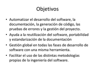 Objetivos
• Automatizar el desarrollo del software, la
documentación, la generación de código, las
pruebas de errores y la gestión del proyecto.
• Ayuda a la reutilización del software, portabilidad
y estandarización de la documentación
• Gestión global en todas las fases de desarrollo de
software con una misma herramienta.
• Facilitar el uso de las distintas metodologías
propias de la ingeniería del software.
 