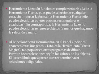 Herramienta Lazo: Su función es complementaria a la de la Herramienta Flecha, pues puede seleccionar cualquier cosa, sin importar la forma, (la Herramienta Flecha sólo puede seleccionar objetos o zonas rectangulares o cuadradas). En contrapartida, la Herramienta Lazo no puede seleccionar rellenos u objetos (a menos que hagamos la selección a mano).Al seleccionar esta Herramienta, en el Panel Opciones aparecen estas imágenes: . Esto, es la Herramienta "Varita Mágica", tan popular en otros programas de dibujo. Permite hacer selecciones según los colores de los objetos. El tercer dibujo que aparece es este: permite hacer selecciones poligonales.