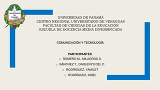 UNIVERSIDAD DE PANAMÁ
CENTRO REGIONAL UNIVERSITARIO DE VERAGUAS
FACULTAD DE CIENCIAS DE LA EDUCACIÓN
ESCUELA DE DOCENCIA MEDIA DIVERSIFICADA
PARTICIPANTES:
o ROMERO M., MILAGROS S.
o SÁNCHEZ T., DARLENYS DEL C.
o RODRÍGUEZ, YAMILET
o RODRÍGUEZ, ARIEL
COMUNICACIÓN Y TECNOLOGÍA
 