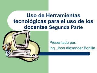 Uso de Herramientas
tecnológicas para el uso de los
docentes Segunda Parte
Presentado por:
Ing. Jhon Alexander Bonilla
 